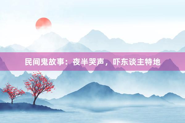 民间鬼故事:夜半哭声,吓东谈主特地